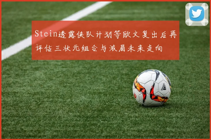 Stein透露侠队计划等欧文复出后再评估三状元组合与浓眉未来走向