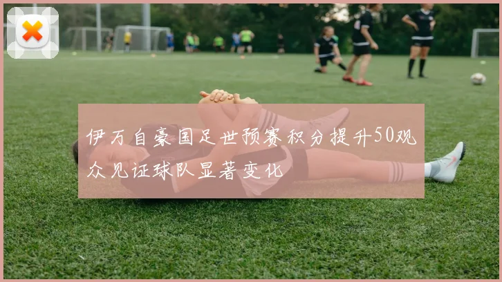 伊万自豪国足世预赛积分提升50观众见证球队显著变化