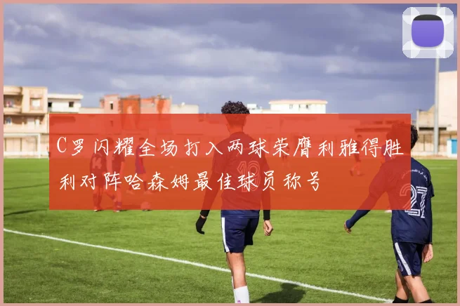 C罗闪耀全场打入两球荣膺利雅得胜利对阵哈森姆最佳球员称号