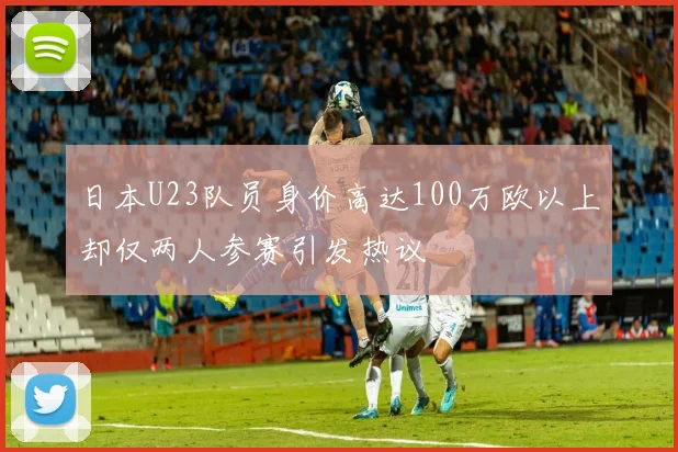 日本U23队员身价高达100万欧以上却仅两人参赛引发热议