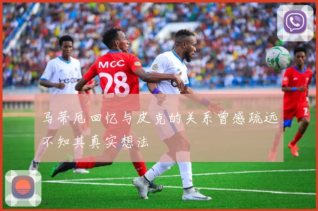 马蒂厄回忆与皮克的关系曾感疏远不知其真实想法