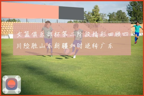 女篮俱乐部杯第二阶段精彩回顾四川险胜山东新疆加时逆转广东