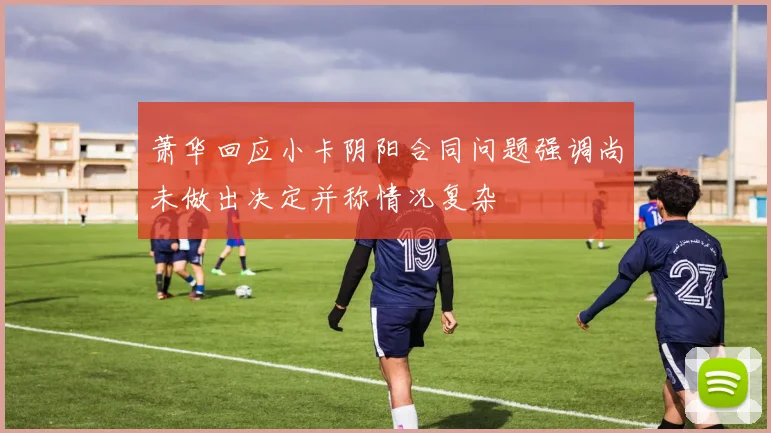 萧华回应小卡阴阳合同问题强调尚未做出决定并称情况复杂