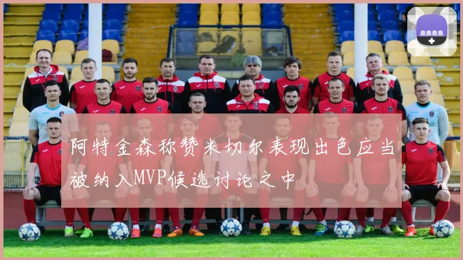 阿特金森称赞米切尔表现出色应当被纳入MVP候选讨论之中