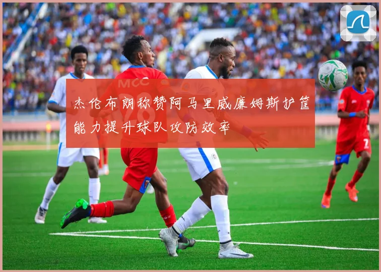 杰伦布朗称赞阿马里威廉姆斯护筐能力提升球队攻防效率