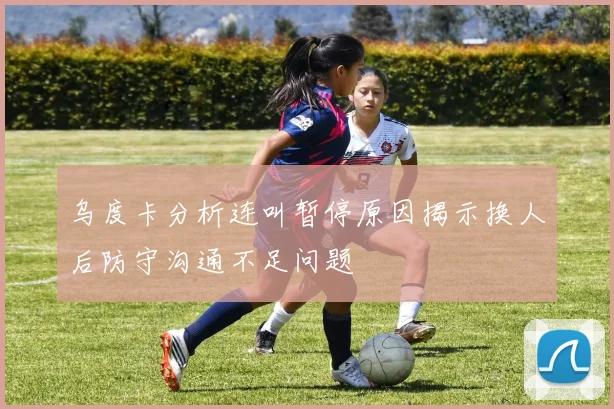 乌度卡分析连叫暂停原因揭示换人后防守沟通不足问题