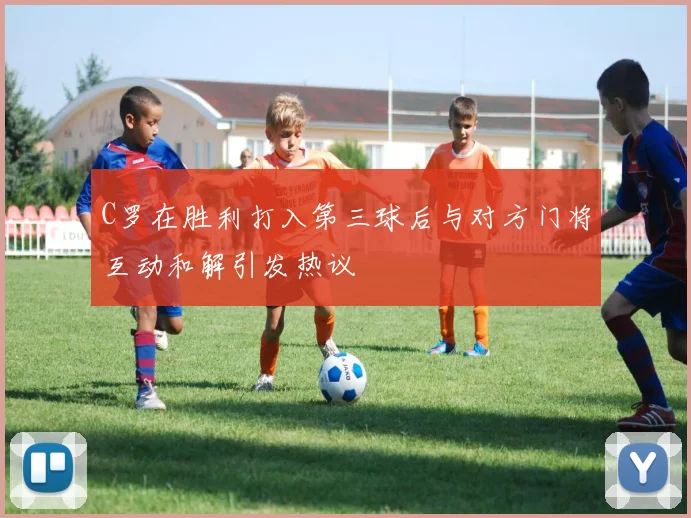 C罗在胜利打入第三球后与对方门将互动和解引发热议