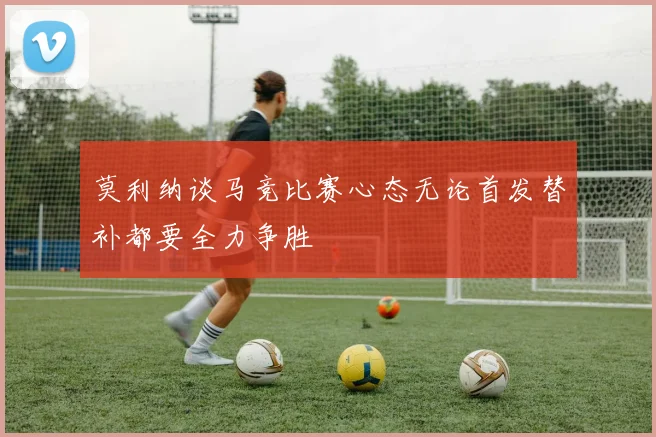 莫利纳谈马竞比赛心态无论首发替补都要全力争胜