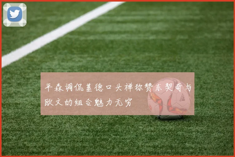 平森调侃基德口头禅称赞东契奇与欧文的组合魅力无穷