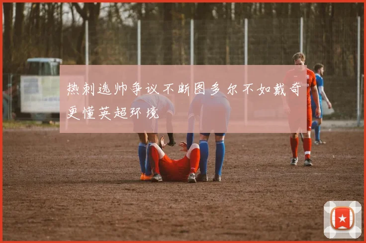 热刺选帅争议不断图多尔不如戴奇更懂英超环境