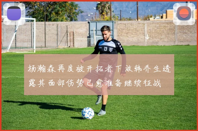 杨瀚森再度被开拓者下放韩乔生透露其面部伤势已愈准备继续征战