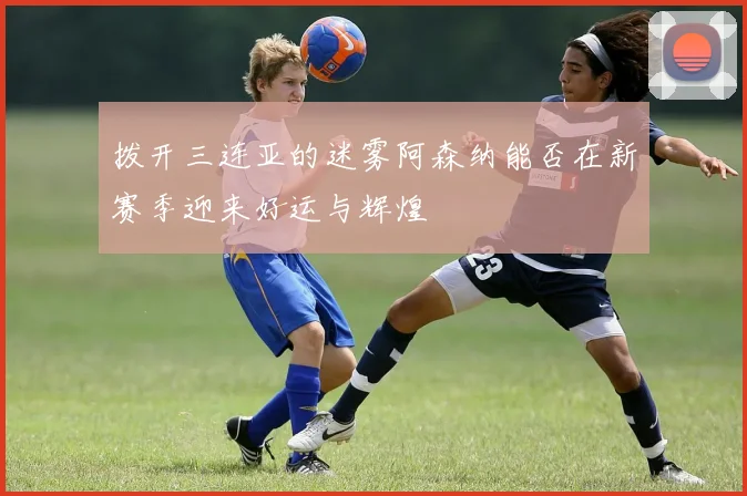 拨开三连亚的迷雾阿森纳能否在新赛季迎来好运与辉煌