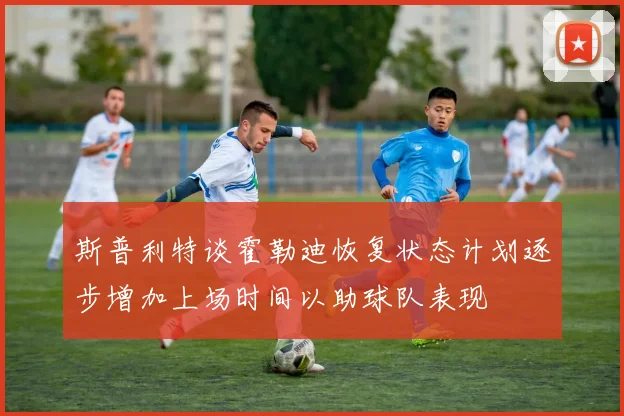 斯普利特谈霍勒迪恢复状态计划逐步增加上场时间以助球队表现