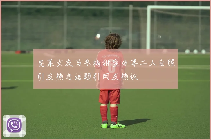 克莱女友马冬梅甜蜜分享二人合照引发热恋话题引网友热议