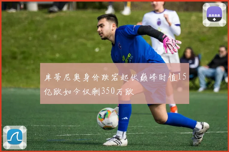 库蒂尼奥身价跌宕起伏巅峰时值15亿欧如今仅剩350万欧