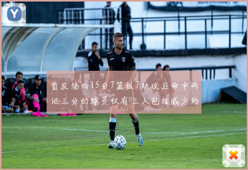 首发场均15分7篮板7助攻且命中两记三分的球员仅有三人包括威少约基奇和077