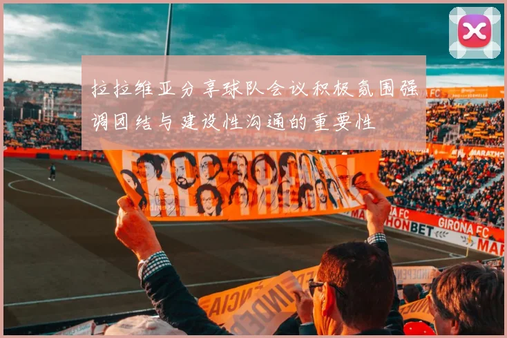 拉拉维亚分享球队会议积极氛围强调团结与建设性沟通的重要性