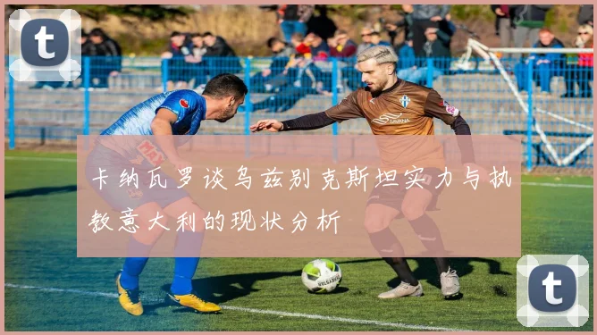 卡纳瓦罗谈乌兹别克斯坦实力与执教意大利的现状分析