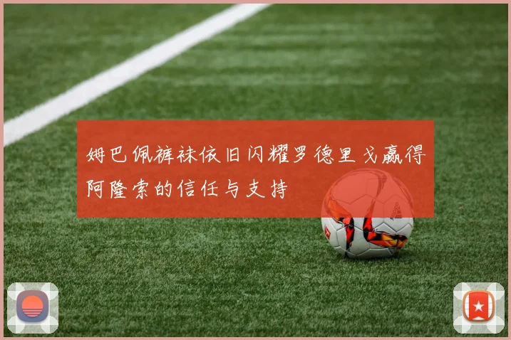 姆巴佩裤袜依旧闪耀罗德里戈赢得阿隆索的信任与支持